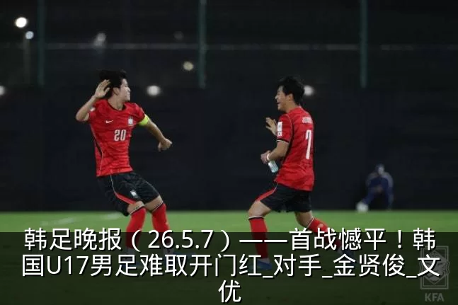 韩足晚报（26.5.7）——首战憾平！韩国U17男足难取开门红_对手_金贤俊_文优