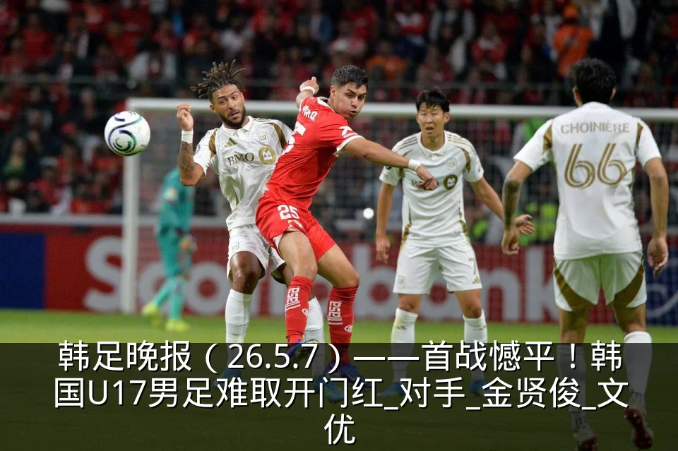韩足晚报（26.5.7）——首战憾平！韩国U17男足难取开门红_对手_金贤俊_文优