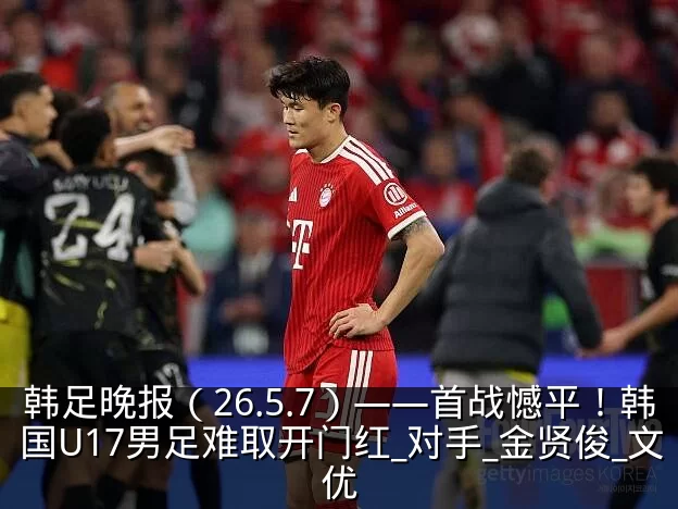 韩足晚报（26.5.7）——首战憾平！韩国U17男足难取开门红_对手_金贤俊_文优
