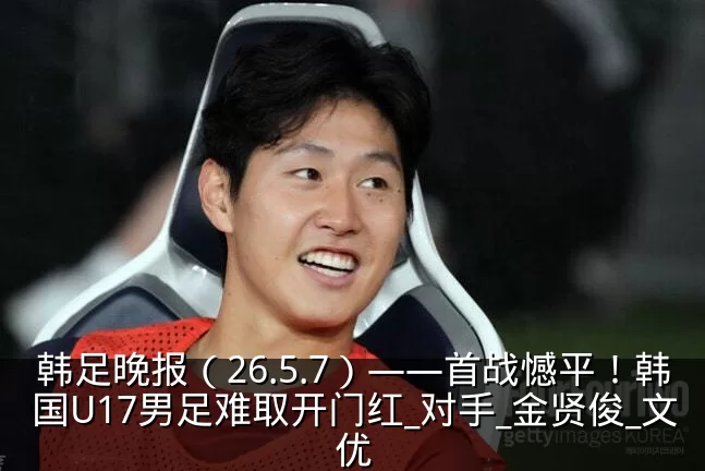 韩足晚报（26.5.7）——首战憾平！韩国U17男足难取开门红_对手_金贤俊_文优