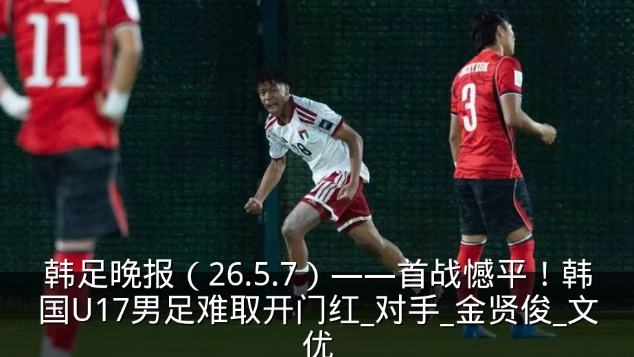韩足晚报（26.5.7）——首战憾平！韩国U17男足难取开门红_对手_金贤俊_文优