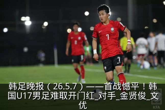 韩足晚报（26.5.7）——首战憾平！韩国U17男足难取开门红_对手_金贤俊_文优
