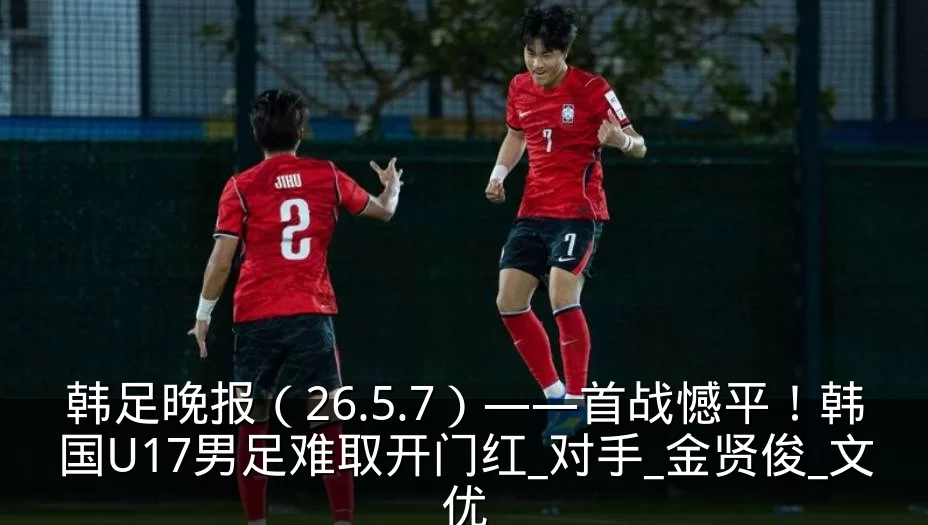 韩足晚报（26.5.7）——首战憾平！韩国U17男足难取开门红_对手_金贤俊_文优