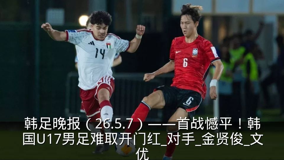 韩足晚报（26.5.7）——首战憾平！韩国U17男足难取开门红_对手_金贤俊_文优