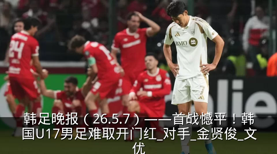 韩足晚报（26.5.7）——首战憾平！韩国U17男足难取开门红_对手_金贤俊_文优