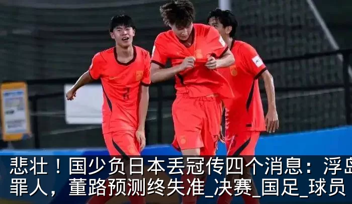 悲壮！国少负日本丢冠传四个消息：浮岛敏成罪人，董路预测终失准_决赛_国足_球员