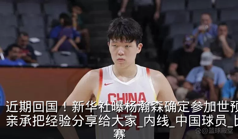 近期回国！新华社曝杨瀚森确定参加世预赛，亲承把经验分享给大家_内线_中国球员_比赛