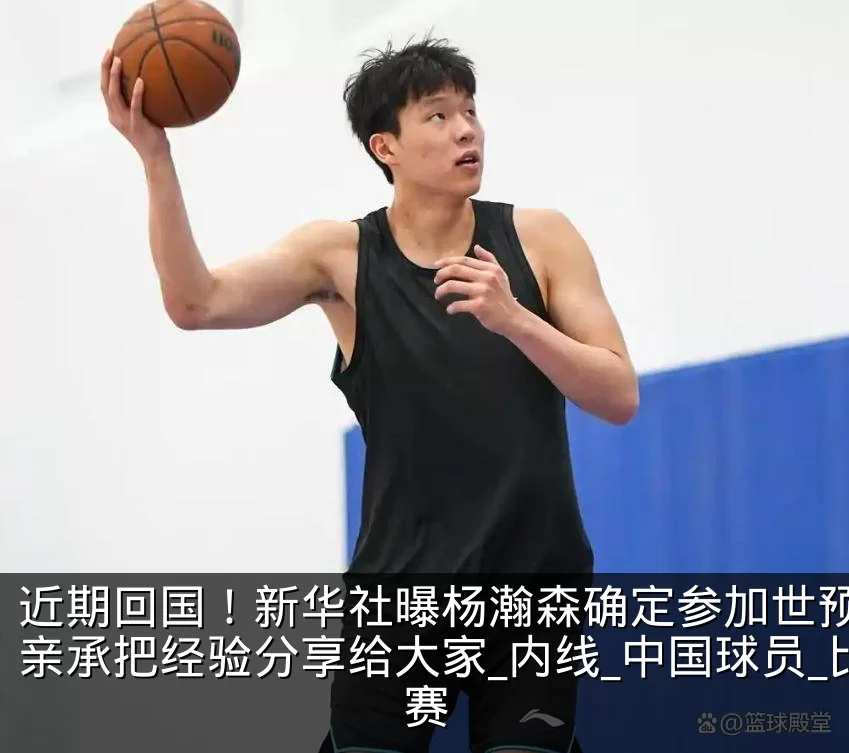 近期回国！新华社曝杨瀚森确定参加世预赛，亲承把经验分享给大家_内线_中国球员_比赛