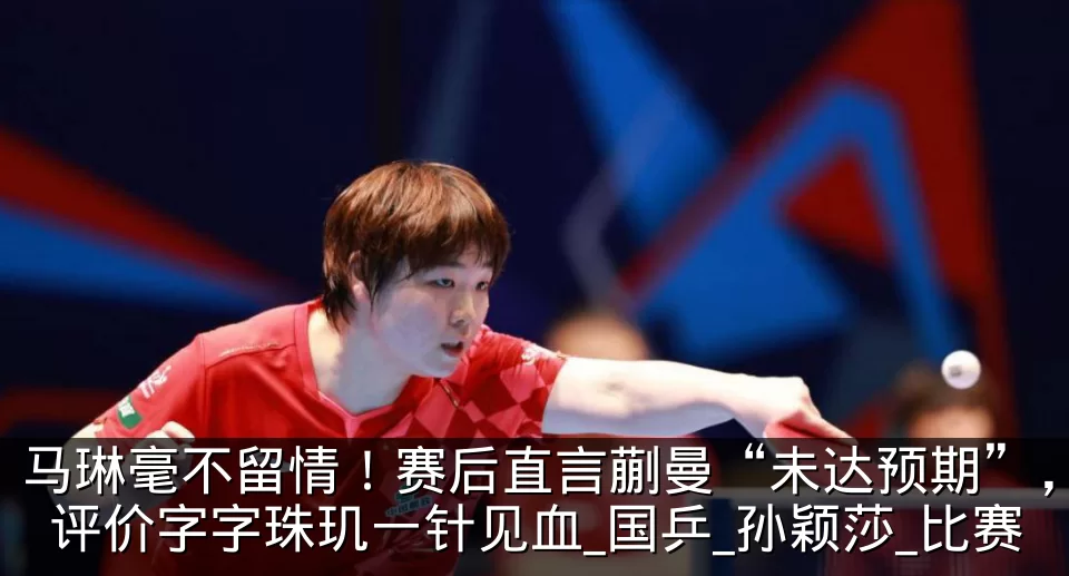 马琳毫不留情!赛后直言蒯曼“未达预期”,评价字字珠玑一针见血_国乒_孙颖莎_比赛